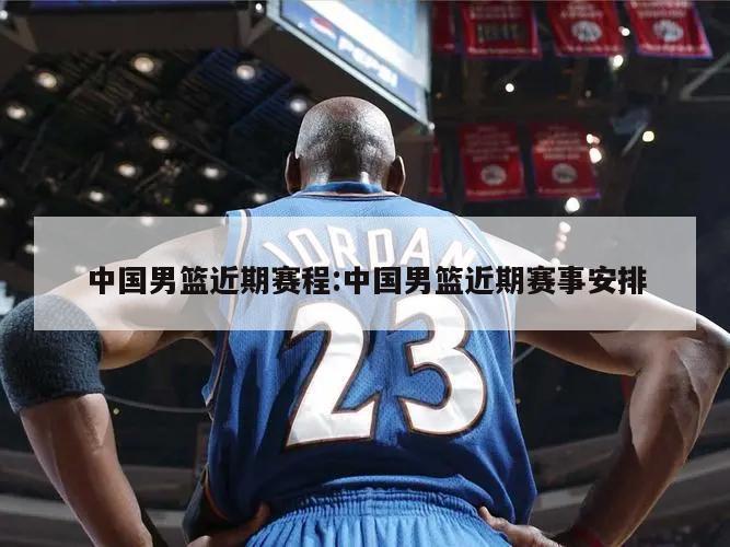 中国男篮近期赛程:中国男篮近期赛事安排