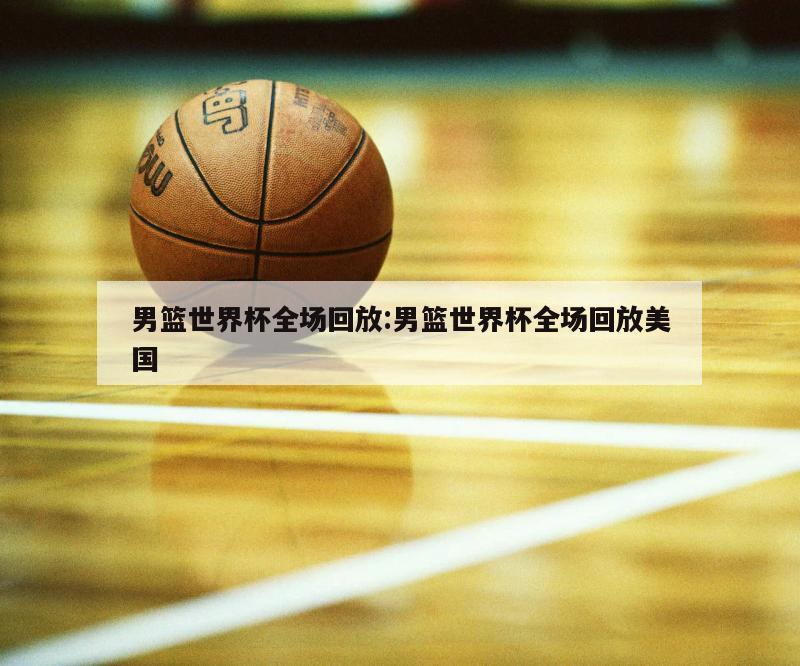 男篮世界杯全场回放:男篮世界杯全场回放美国