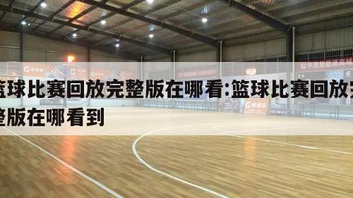 篮球比赛回放完整版在哪看:篮球比赛回放完整版在哪看到